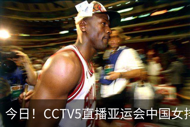 今日！CCTV5直播亚运会中国女排+中超，5+转中国男篮，网络转大连鲲城+曼城+尤文等